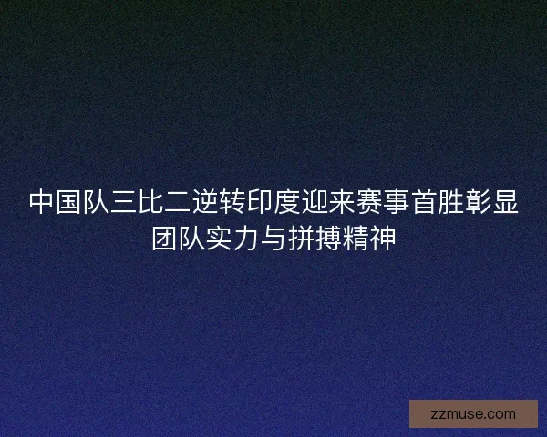 中国队三比二逆转印度迎来赛事首胜彰显团队实力与拼搏精神