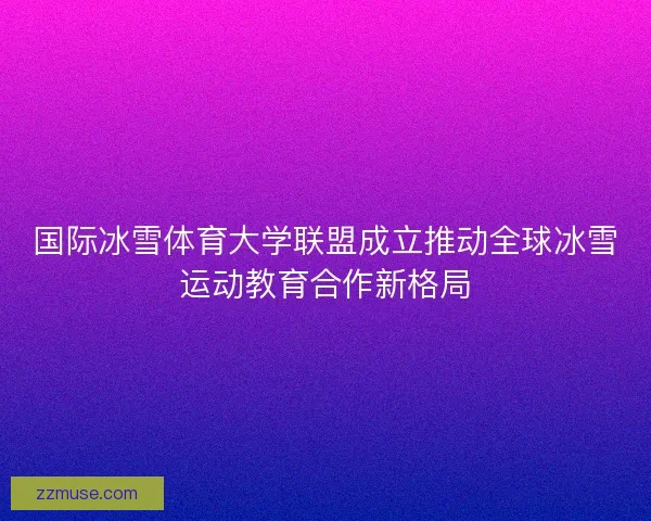 国际冰雪体育大学联盟成立推动全球冰雪运动教育合作新格局
