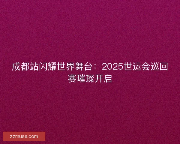 成都站闪耀世界舞台：2025世运会巡回赛璀璨开启