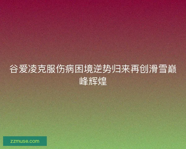 谷爱凌克服伤病困境逆势归来再创滑雪巅峰辉煌