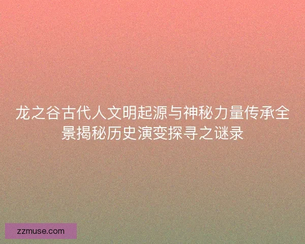 龙之谷古代人文明起源与神秘力量传承全景揭秘历史演变探寻之谜录